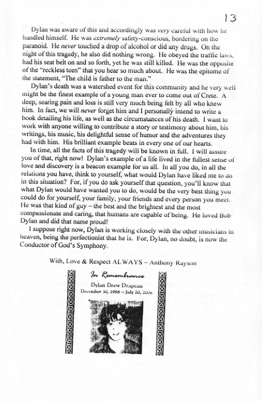13 Dylan was aware of this and accordingly was very careiul with how he handled himself. He was extremely safety-conscious, bordering on the paranoid. He never ouched a drop of alcohol or did any drugs. On the night of this tragedy, he also did nothing wrong. He obeyed the trattic luws, had his seat belt on and so forth, yet he was still killed. He was the opposite of the “reckless teen” that you hear so much about. He was the epitome of the statement, “The child is father to the man.” Dylan’s death was a watershed event for this community and he very well might be the finest example of a young man ever to come out of Crete. A decp, scaring pain and loss is sill very much being felt by all who knew him. In fact, we will never forget him and I personally intend to writc book detailing his ife, as well as the circumstances of his death. | want to work with anyone willing to contribute a story or testimony about him, his writings, his music, his delightful sense of humor and the adventures they had with him. His brilliant example beats i every one of our hearts. n time, all the facts of this tragedy will be known in full. | will assure you of that, right now! Dylan’’s example of a life lived in the fullest sense of fove and discovery is a beacon example for us all. [n all you do, in all the relations you have, think 10 yourself, what would Dylun have liked mie to do in this situation? For, if you do ask yourself that question, you’ll know that what Dylan would have wanted you 1o do, would be the very best thing you could do for yourself, your family, your friends and every person you meet He was that kind of guy ~ the best and the brighiest and the most ‘compassionate and caring, that humans are capable of being. He loved Bob Dylan and did that name proud! | suppose right now, Dylan is working closely with the other musicians in heaven, beiny the perfectionist that he is. For, Dylan, no doubt, is now the Conductor of God’s Symphony. With, Love & Respect ALWAYS — Anthony Rayson T Bermornbinnce Dylan Drew Drapesu December 0, 1958 uly 20, 200
